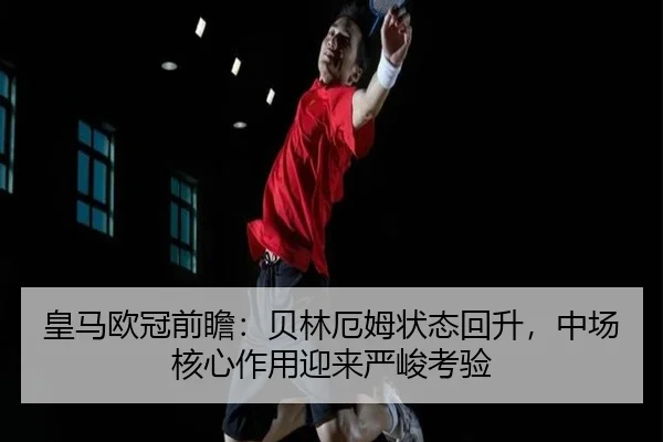 皇马欧冠前瞻:贝林厄姆状态回升,中场核心作用迎来严峻考验